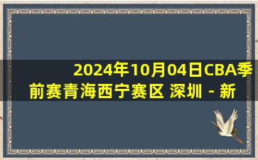 2024年10月04日CBA季前赛青海西宁赛区 深圳 - 新疆 全场录像